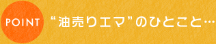 ポイント“油売りエマ”のひとこと…