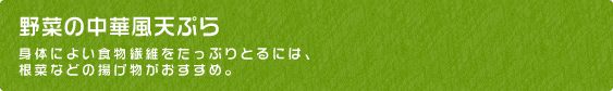 野菜の中華風天ぷら 身体によい食物繊維をたっぷりとるには、
根菜などの揚げ物がおすすめ。