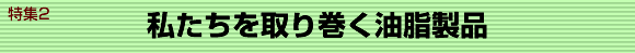 特集２私たちを取り巻く油脂製品