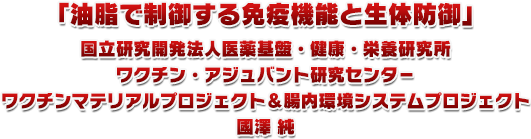 油脂で制御する免疫機能と生体防御 国立研究開発法人医薬基盤・健康・栄養研究所 ワクチン・アジュバント研究センタ-
ワクチンマテリアルプロジェクト&腸内環境システムプロジェクト 國澤純