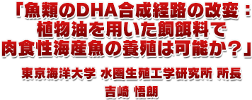 1.「魚類のDHA合成経路の改変:植物油を用いた飼餌料で肉食性海産魚の養殖は可能か?」東京海洋大学 水圏生殖工学研究所 所長 吉崎 悟朗