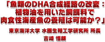 1.「魚類のDHA合成経路の改変：植物油を用いた飼餌料で肉食性海産魚の養殖は可能か？」東京海洋大学 水圏生殖工学研究所 所長 吉崎 悟朗