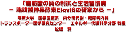 1.「脂肪酸の質の制御と⽣活習慣病− 脂肪酸伸⻑酵素Elovl6の研究から −」筑波大学　医学医療系　内分泌代謝・糖尿病内科トランスボーダー医学研究センター　エネルギー代謝科学分野教授　松坂　賢