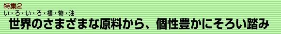 特集２ い・ろ・い・ろ・植・物・油　世界の様々な原料から、個性豊かにそろい踏み