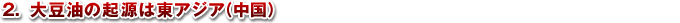 2.大豆油の起源は東アジア(中国)