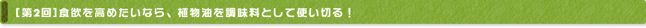 [第2回] 食欲を高めたいなら、植物油を調味料として使い切る！
