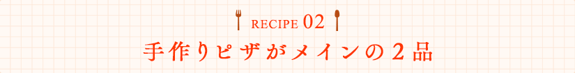 RECIPE02 手作りピザがメインの2品