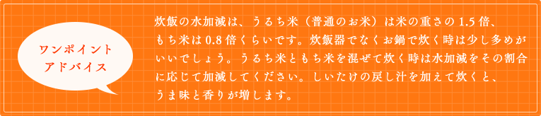 炊飯の水加減は、うるち米（普通のお米）は米の重さの1.5倍、もち米は0.8倍くらいです。炊飯器でなくお鍋で炊く時は少し多めがいいでしょう。うるち米ともち米を混ぜて炊く時は水加減をその割合に応じて加減してください。しいたけの戻し汁を加えて炊くと、うま味と香りが増します。