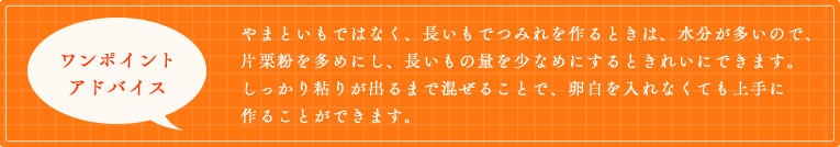 やまといもではなく、長いもでつみれを作るときは、水分が多いので、片栗粉を多めにし、長いもの量を少なめにするときれいにできます。しっかり粘りが出るまで混ぜることで、卵白を入れなくても上手に作ることができます。