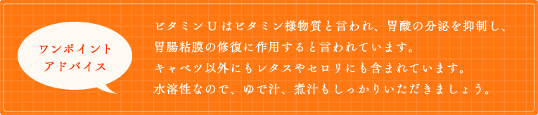 ビタミンUはビタミン様物質と言われ、胃酸の分泌を抑制し、胃腸粘膜の修復に作用すると言われています。キャベツ以外にもレタスやセロリにも含まれています。水溶性なので、ゆで汁、煮汁もしっかりいただきましょう。