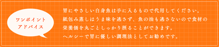 胃にやさしい白身魚は手に入るもので代用してください。紙包み蒸しはうま味を逃さず、魚の油も逃さないので食材の栄養価を丸ごとしっかり摂ることができます。ヘルシーで胃に優しい調理法としてお勧めです。