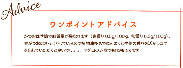 かつおは季節で脂質量が異なります(春獲り0.5g/100ｇ、秋獲り6.2g/100g)。春がつおはさっぱりしているので植物油多めでにんにくと生姜の香りを活かしコクを出していただくと良いでしょう。マグロの赤身でも代用出来ます。