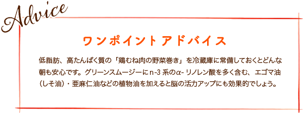 低脂肪、高たんぱく質の「鶏むね肉の野菜巻き」を冷蔵庫に常備しておくとどんな朝も安心です。グリーンスムージーにｎ-3系のα-リノレン酸を多く含む、エゴマ油（しそ油）・亜麻仁油などの植物油を加えると脳の活力アップにも効果的でしょう。