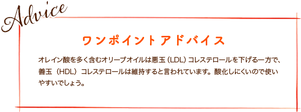 オレイン酸を多く含むオリーブオイルは悪玉（LDL）コレステロールを下げる一方で、善玉（HDL）コレステロールは維持すると言われています。酸化しにくいので使いやすいでしょう。