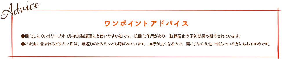 ●酸化しにくいオリーブオイルは加熱調理にも使いやすい油です。抗酸化作用があり、動脈硬化の予防効果も期待されています。 ●ごま油に含まれるビタミンEは、若返りのビタミンとも呼ばれています。血行が良くなるので、肩こりや冷え性で悩んでいる方にもおすすめです。