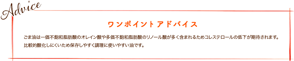 ごま油は一価不飽和脂肪酸のオレイン酸や多価不飽和脂肪酸のリノール酸が多く含まれるためコレステロールの低下が期待されます。比較的酸化しにくいため保存しやすく調理に使いやすい油です。