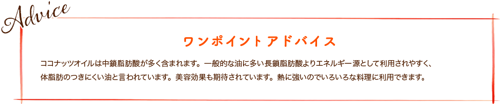 ココナッツオイルは中鎖脂肪酸が多く含まれます。一般的な油に多い長鎖脂肪酸よりエネルギー源として利用されやすく、体脂肪のつきにくい油と言われています。美容効果も期待されています。熱に強いのでいろいろな料理に利用できます。