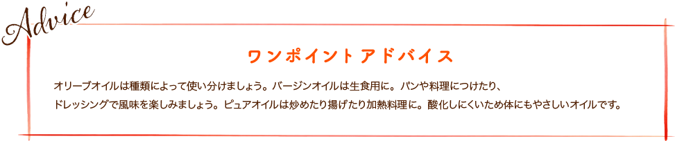 オリーブオイルは種類によって使い分けましょう。バージンオイルは生食用に。パンや料理につけたり、ドレッシングで風味を楽しみましょう。ピュアオイルは炒めたり揚げたり加熱料理に。酸化しにくいため体にもやさしいオイルです。