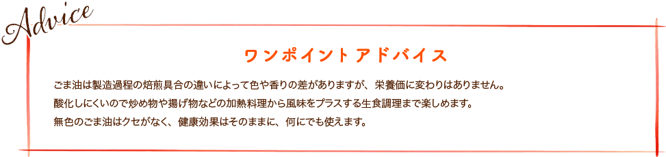 ごま油は製造過程の焙煎具合の違いによって色や香りの差がありますが、栄養価に変わりはありません。酸化しにくいので炒め物や揚げ物などの加熱料理から風味をプラスする生食調理まで楽しめます。無色のごま油はクセがなく、健康効果はそのままに、何にでも使えます。