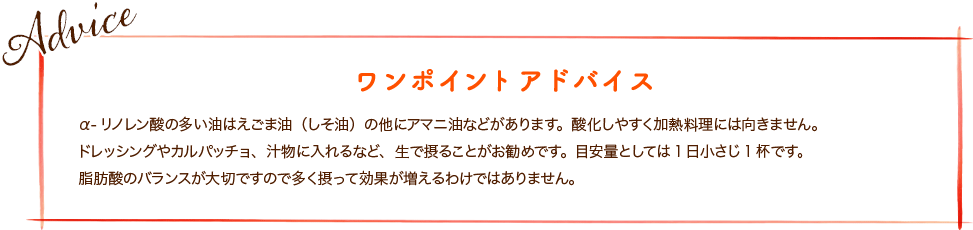 α-リノレン酸の多い油はえごま油（しそ油）の他にアマニ油などがあります。酸化しやすく加熱料理には向きません。ドレッシングやカルパッチョ、汁物に入れるなど、生で摂ることがお勧めです。目安量としては1日小さじ1杯です。脂肪酸のバランスが大切ですので多く摂って効果が増えるわけではありません。