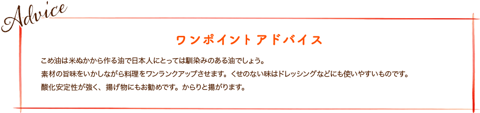 こめ油は米ぬかから作る油で日本人にとっては馴染みのある油でしょう。素材の旨味をいかしながら料理をワンランクアップさせます。くせのない味はドレッシングなどにも使いやすいものです。酸化安定性が強く、揚げ物にもお勧めです。からりと揚がります。