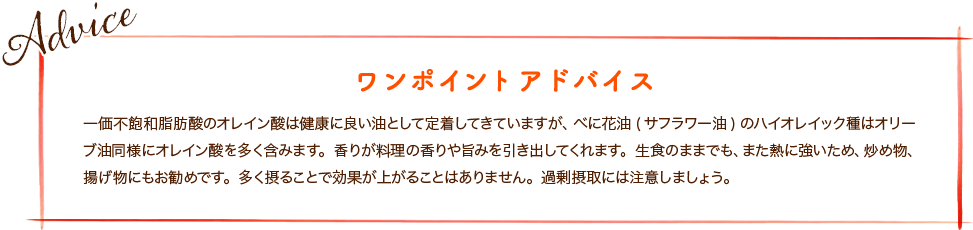 一価不飽和脂肪酸のオレイン酸は健康に良い油として定着してきていますが、べに花油(サフラワー油)のハイオレイック種はオリーブ油同様にオレイン酸を多く含みます。香りが料理の香りや旨みを引き出してくれます。生食のままでも、また熱に強いため、炒め物、揚げ物にもお勧めです。多く摂ることで効果が上がることはありません。過剰摂取には注意しましょう。