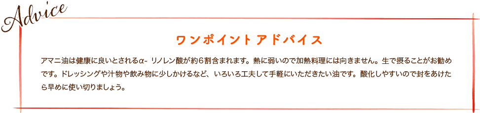 アマニ油は健康に良いとされるα-リノレン酸が約６割含まれます。熱に弱いので加熱料理には向きません。生で摂ることがお勧めです。ドレッシングや汁物や飲み物に少しかけるなど、いろいろ工夫して手軽にいただきたい油です。酸化しやすいので封をあけたら早めに使い切りましょう。