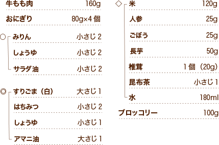 牛もも肉160g おにぎり80g×4個 ○みりん小さじ2 しょうゆ小さじ2 サラダ油小さじ2 ◎すりごま（白）大さじ1 はちみつ小さじ2 しょうゆ小さじ1 アマニ油大さじ1 ◇米120g 人参25g ごぼう25g 長芋50g 椎茸1個（20g） 昆布茶小さじ1 水180ml ブロッコリー100g