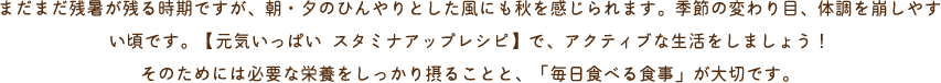 まだまだ残暑が残る時期ですが、朝・夕のひんやりとした風にも秋を感じられます。季節の変わり目、体調を崩しやすい頃です。【元気いっぱい スタミナアップレシピ】で、アクティブな生活をしましょう！そのためには必要な栄養をしっかり摂ることと、「毎日食べる食事」が大切です。