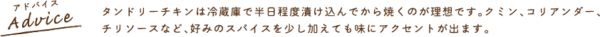 タンドリーチキンは冷蔵庫で半日程度漬け込んでから焼くのが理想です。クミン、コリアンダー、チリソースなど、好みのスパイスを少し加えても味にアクセントが出ます。