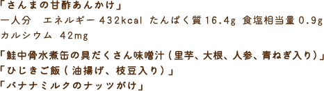 「さんまの甘酢あんかけ」一人分　エネルギー432kcal たんぱく質16.4g 食塩相当量0.9g カルシウム 42mg　「鮭中骨水煮缶の具だくさん味噌汁(里芋、大根、人参、青ねぎ入り）」「ひじきご飯(油揚げ、枝豆入り）」「バナナミルクのナッツがけ」