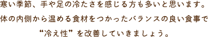寒い季節、手や足の冷たさを感じる方も多いと思います。体の内側から温める食材をつかったバランスの良い食事で“冷え性”を改善していきましょう。