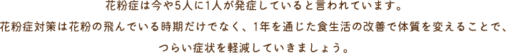 花粉症は今や5人に1人が発症していると言われています。花粉症対策は花粉の飛んでいる時期だけでなく、1年を通じた食生活の改善で体質を変えることで、つらい症状を軽減していきましょう。