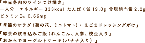 「牛赤身肉のワインつけ焼き」一人分　エネルギー333kcal たんぱく質19.0g 食塩相当量2.2g ビタミンB6 0.66mg　「季節のサラダ（菜の花、ミニトマト）・えごまドレッシングがけ」「緑茶の炊き込みご飯（れんこん、人参、枝豆入り」「おからでヨーグルトケーキ（バナナ入り）」