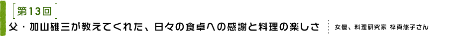 第13回 父・加山雄三が教えてくれた、日々の食卓への感謝と料理の楽しさ 女優、料理研究家 梓 真悠子さん