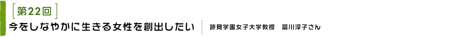 第22回 今をしなやかに生きる女性を創出したい 跡見学園女子大学教授　富川淳子さん