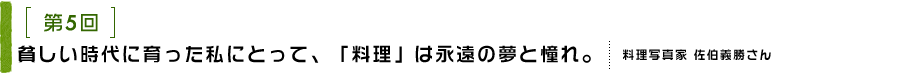 第5回 貧しい時代に育った私にとって、「料理」は永遠の夢と憧れ。 料理写真家 佐伯義勝さん