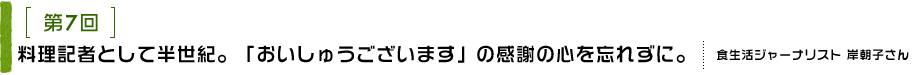 第7回 料理記者として半世紀。「おいしゅうございます」の感謝の心を忘れずに。
食生活ジャーナリスト 岸朝子さん