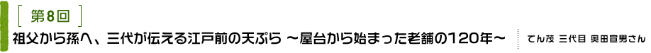 第8回 祖父から孫へ、三代が伝える江戸前の天ぷら ～屋台から始まった老舗の120年～ てん茂 三代目 奥田宣男さん