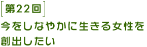 第22回 今をしなやかに生きる女性を創出したい