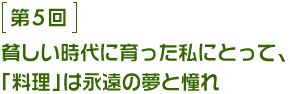 第5回 貧しい時代に育った私にとって、「料理」は永遠の夢と憧れ。