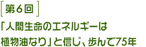 第6回 「人間生命のエネルギーは植物油なり」と信じ、歩んで75年